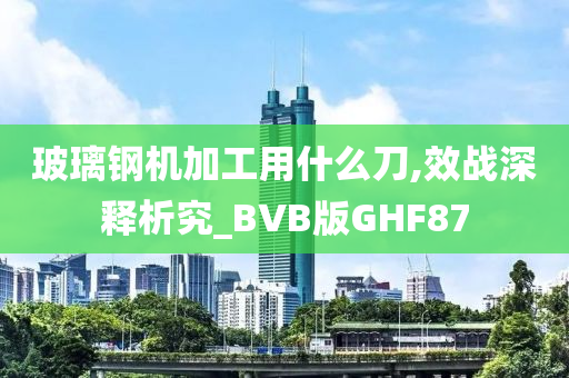 玻璃钢机加工用什么刀,效战深释析究_BVB版GHF87