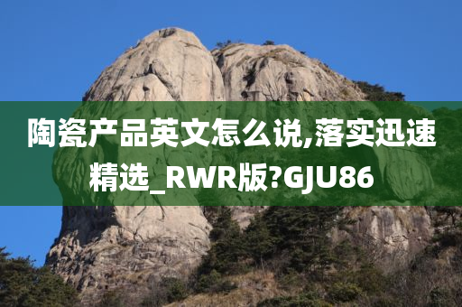 陶瓷产品英文怎么说,落实迅速精选_RWR版?GJU86