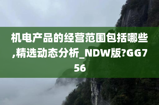 机电产品的经营范围包括哪些,精选动态分析_NDW版?GG756