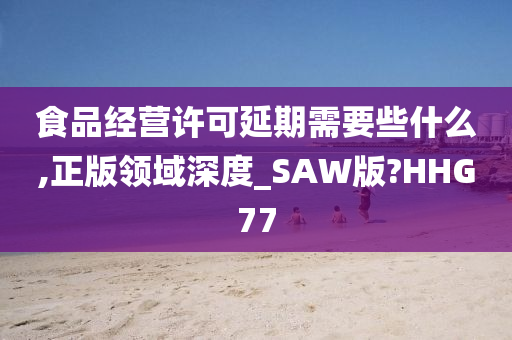 食品经营许可延期需要些什么,正版领域深度_SAW版?HHG77