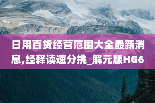 日用百货经营范围大全最新消息,经释读速分挑_解元版HG6