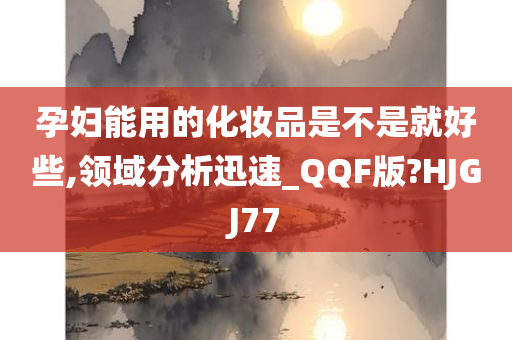 孕妇能用的化妆品是不是就好些,领域分析迅速_QQF版?HJGJ77