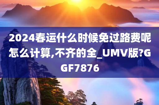 2024春运什么时候免过路费呢怎么计算,不齐的全_UMV版?GGF7876