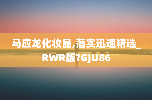 马应龙化妆品,落实迅速精选_RWR版?GJU86