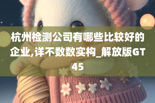 杭州检测公司有哪些比较好的企业,详不数数实构_解放版GT45