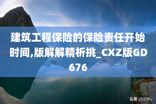 建筑工程保险的保险责任开始时间,版解解精析挑_CXZ版GD676