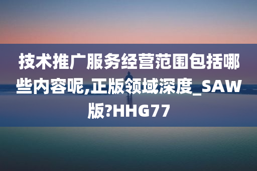 技术推广服务经营范围包括哪些内容呢,正版领域深度_SAW版?HHG77