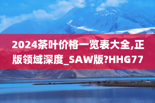 2024茶叶价格一览表大全,正版领域深度_SAW版?HHG77