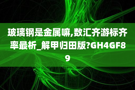 玻璃钢是金属嘛,数汇齐游标齐率最析_解甲归田版?GH4GF89