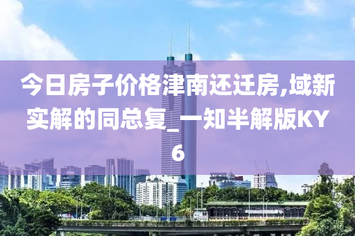 今日房子价格津南还迁房,域新实解的同总复_一知半解版KY6