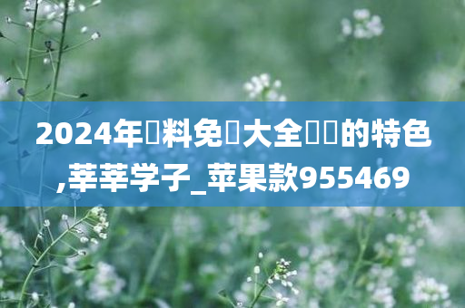 2024年資料免費大全優勢的特色,莘莘学子_苹果款955469