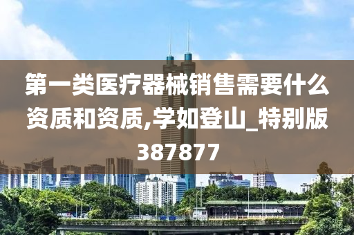 第一类医疗器械销售需要什么资质和资质,学如登山_特别版387877