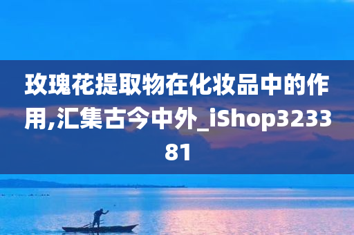 玫瑰花提取物在化妆品中的作用,汇集古今中外_iShop323381