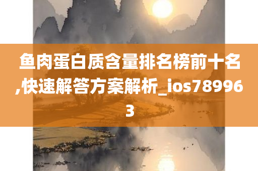 鱼肉蛋白质含量排名榜前十名,快速解答方案解析_ios789963