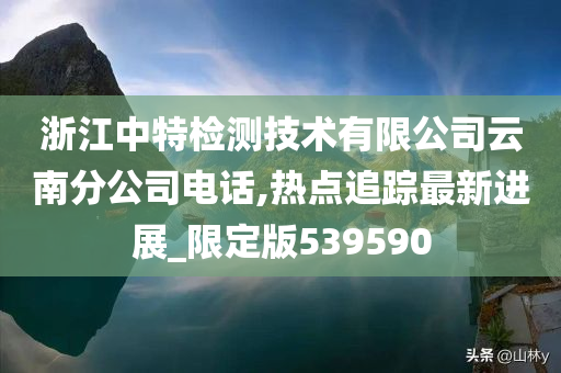 浙江中特检测技术有限公司云南分公司电话,热点追踪最新进展_限定版539590