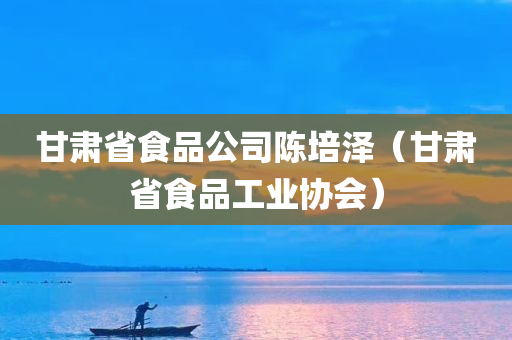 甘肃省食品公司陈培泽（甘肃省食品工业协会）