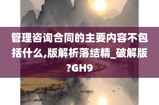 管理咨询合同的主要内容不包括什么,版解析落结精_破解版?GH9