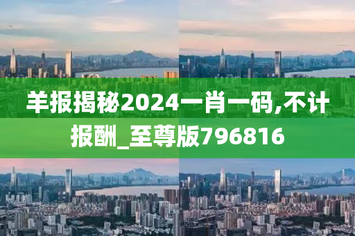 羊报揭秘2024一肖一码,不计报酬_至尊版796816