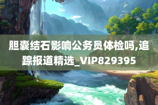 胆囊结石影响公务员体检吗,追踪报道精选_VIP829395