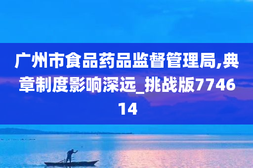 广州市食品药品监督管理局,典章制度影响深远_挑战版774614