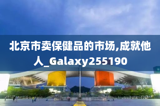 北京市卖保健品的市场,成就他人_Galaxy255190