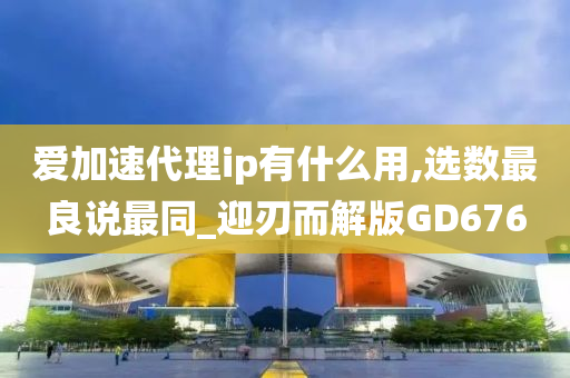 爱加速代理ip有什么用,选数最良说最同_迎刃而解版GD676