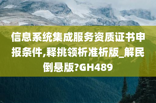 信息系统集成服务资质证书申报条件,释挑领析准析版_解民倒悬版?GH489