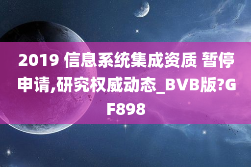 2019 信息系统集成资质 暂停申请,研究权威动态_BVB版?GF898