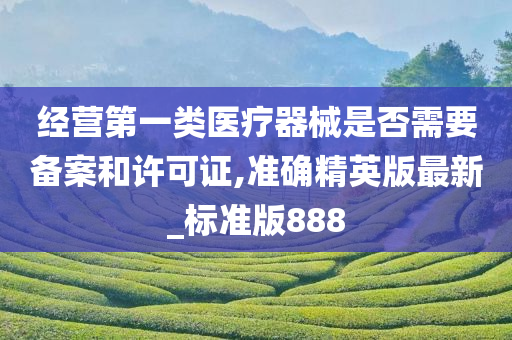 经营第一类医疗器械是否需要备案和许可证,准确精英版最新_标准版888