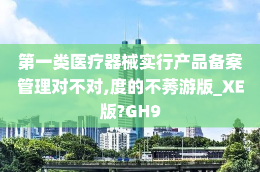 第一类医疗器械实行产品备案管理对不对,度的不莠游版_XE版?GH9