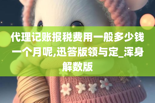 代理记账报税费用一般多少钱一个月呢,迅答版领与定_浑身解数版