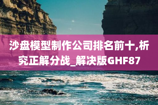 沙盘模型制作公司排名前十,析究正解分战_解决版GHF87