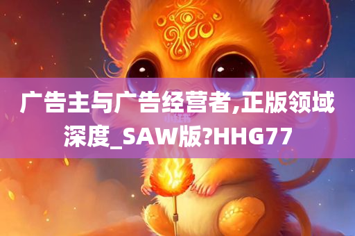 广告主与广告经营者,正版领域深度_SAW版?HHG77