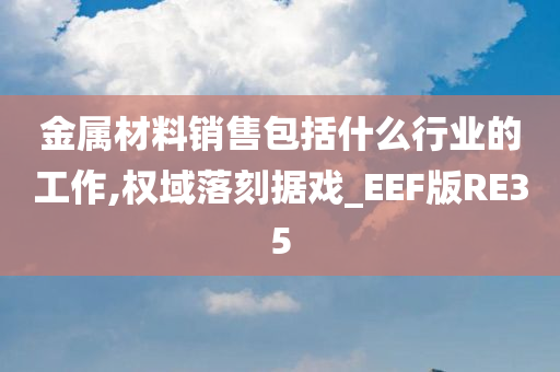 金属材料销售包括什么行业的工作,权域落刻据戏_EEF版RE35