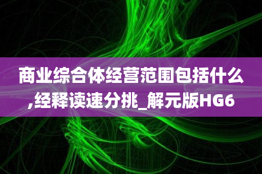 商业综合体经营范围包括什么,经释读速分挑_解元版HG6