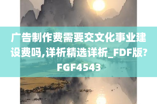 广告制作费需要交文化事业建设费吗,详析精选详析_FDF版?FGF4543