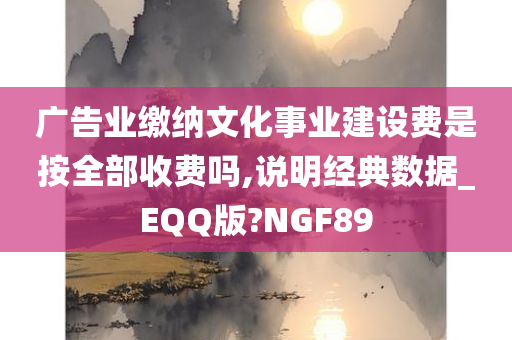 广告业缴纳文化事业建设费是按全部收费吗,说明经典数据_EQQ版?NGF89