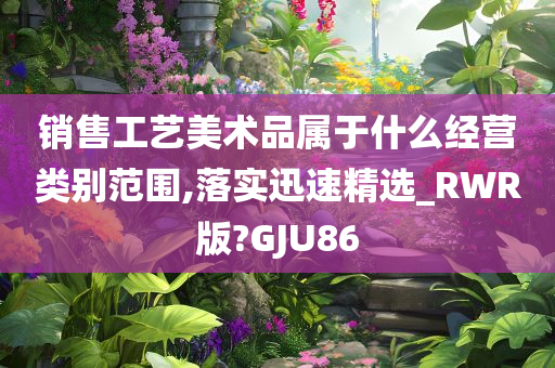 销售工艺美术品属于什么经营类别范围,落实迅速精选_RWR版?GJU86