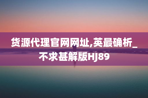 货源代理官网网址,英最确析_不求甚解版HJ89