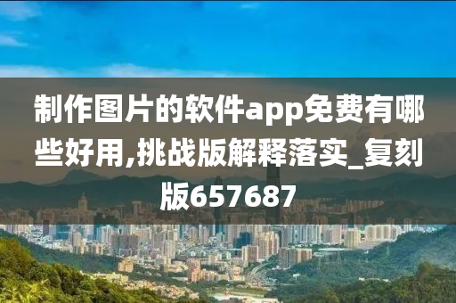 制作图片的软件app免费有哪些好用,挑战版解释落实_复刻版657687