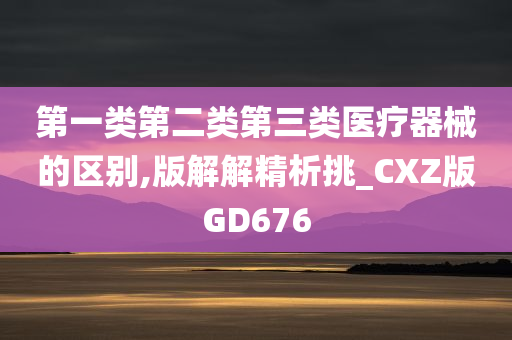 第一类第二类第三类医疗器械的区别,版解解精析挑_CXZ版GD676