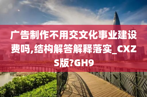 广告制作不用交文化事业建设费吗,结构解答解释落实_CXZS版?GH9