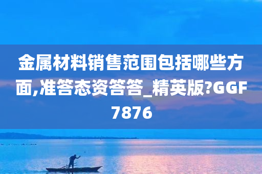 金属材料销售范围包括哪些方面,准答态资答答_精英版?GGF7876