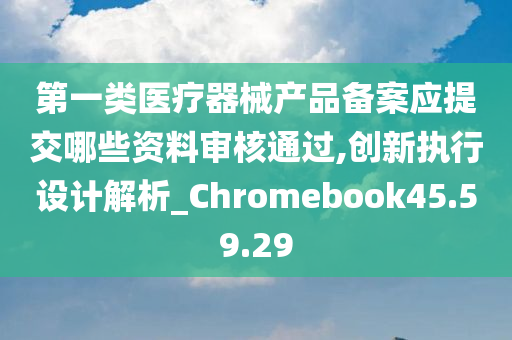 第一类医疗器械产品备案应提交哪些资料审核通过,创新执行设计解析_Chromebook45.59.29