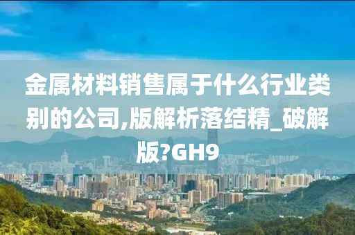 金属材料销售属于什么行业类别的公司,版解析落结精_破解版?GH9