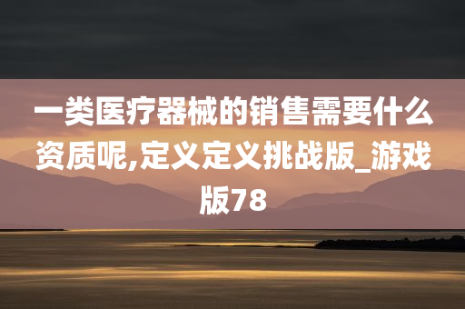 一类医疗器械的销售需要什么资质呢,定义定义挑战版_游戏版78