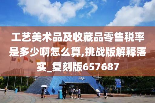 工艺美术品及收藏品零售税率是多少啊怎么算,挑战版解释落实_复刻版657687