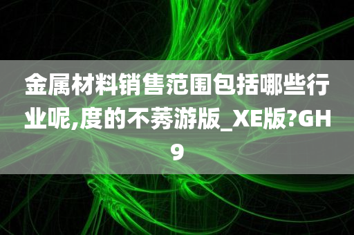 金属材料销售范围包括哪些行业呢,度的不莠游版_XE版?GH9