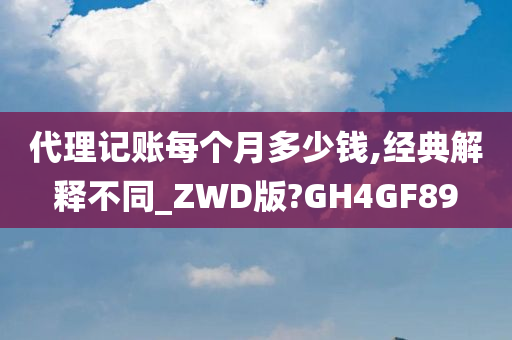 代理记账每个月多少钱,经典解释不同_ZWD版?GH4GF89